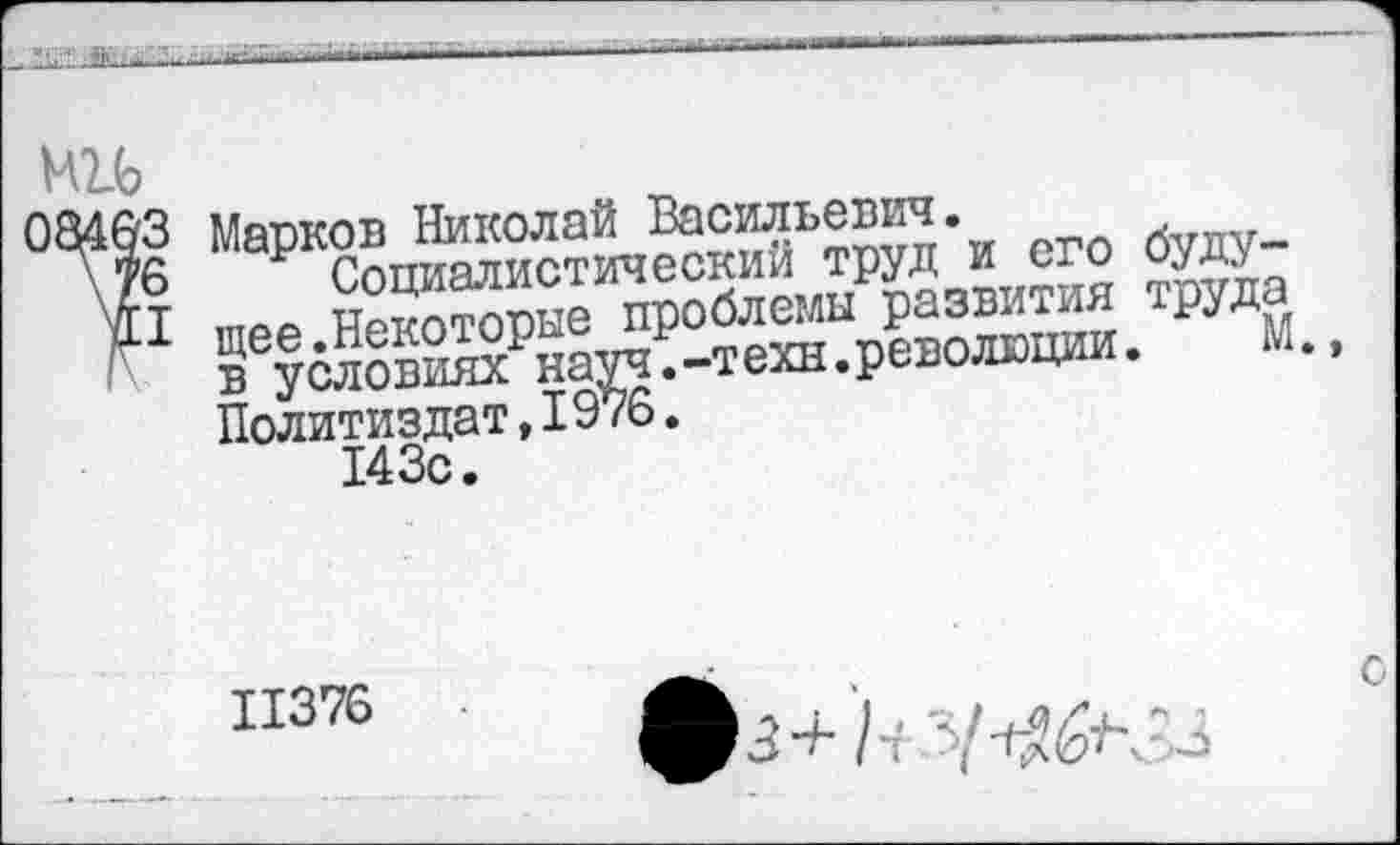 ﻿
ми
03463 \76 И
Марков Николай Васильевич.
Социалистический труд и его будущее.Некоторые проблемы развития труда в условиях науч.-техн.революции. М. Политиздат,I976.
143с.
3 + I ч '5/	£3